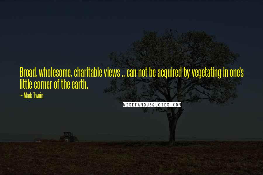 Mark Twain Quotes: Broad, wholesome, charitable views .. can not be acquired by vegetating in one's little corner of the earth.