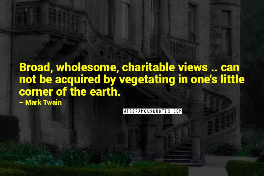Mark Twain Quotes: Broad, wholesome, charitable views .. can not be acquired by vegetating in one's little corner of the earth.