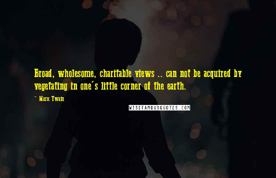 Mark Twain Quotes: Broad, wholesome, charitable views .. can not be acquired by vegetating in one's little corner of the earth.