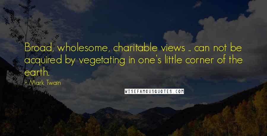 Mark Twain Quotes: Broad, wholesome, charitable views .. can not be acquired by vegetating in one's little corner of the earth.