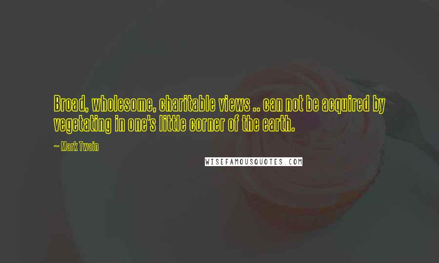 Mark Twain Quotes: Broad, wholesome, charitable views .. can not be acquired by vegetating in one's little corner of the earth.