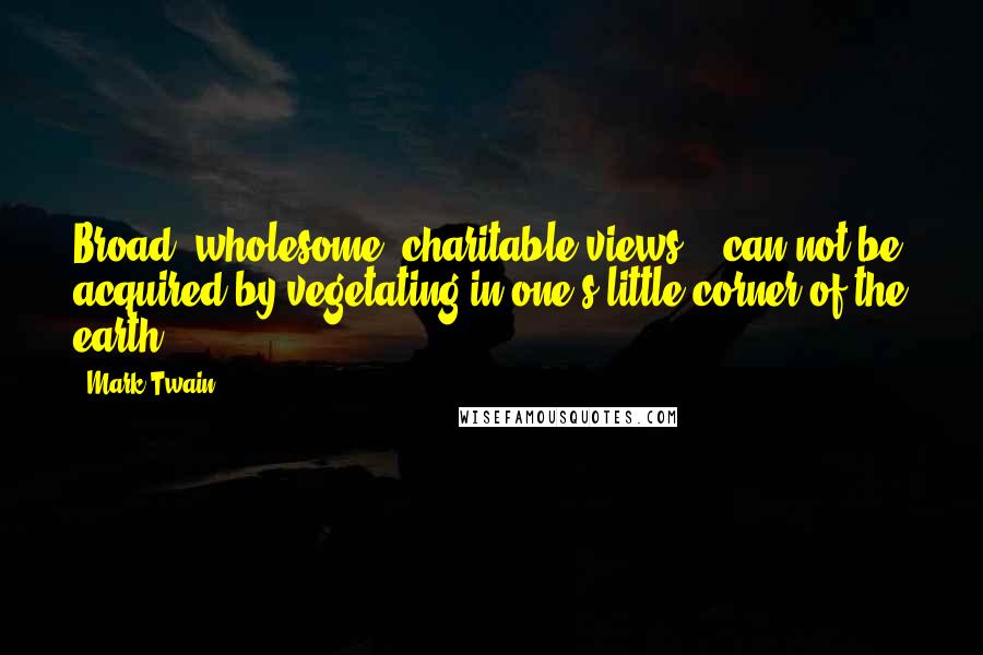 Mark Twain Quotes: Broad, wholesome, charitable views .. can not be acquired by vegetating in one's little corner of the earth.