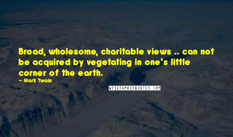 Mark Twain Quotes: Broad, wholesome, charitable views .. can not be acquired by vegetating in one's little corner of the earth.