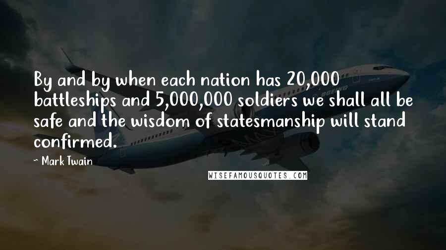 Mark Twain Quotes: By and by when each nation has 20,000 battleships and 5,000,000 soldiers we shall all be safe and the wisdom of statesmanship will stand confirmed.