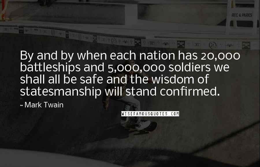 Mark Twain Quotes: By and by when each nation has 20,000 battleships and 5,000,000 soldiers we shall all be safe and the wisdom of statesmanship will stand confirmed.