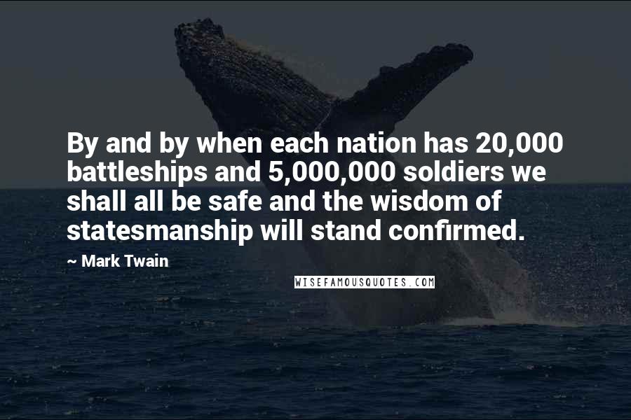 Mark Twain Quotes: By and by when each nation has 20,000 battleships and 5,000,000 soldiers we shall all be safe and the wisdom of statesmanship will stand confirmed.