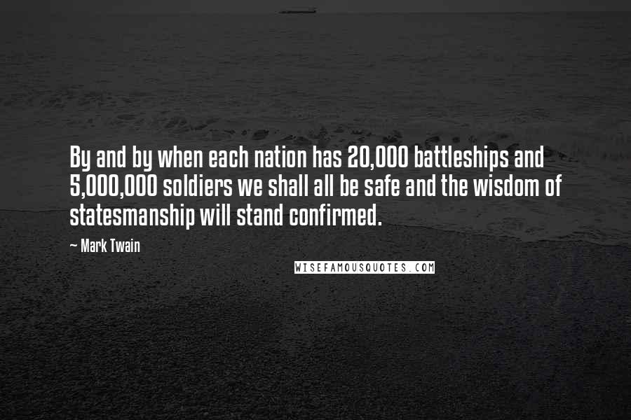 Mark Twain Quotes: By and by when each nation has 20,000 battleships and 5,000,000 soldiers we shall all be safe and the wisdom of statesmanship will stand confirmed.