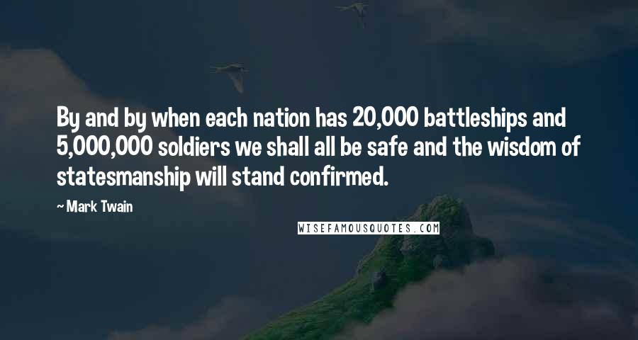 Mark Twain Quotes: By and by when each nation has 20,000 battleships and 5,000,000 soldiers we shall all be safe and the wisdom of statesmanship will stand confirmed.