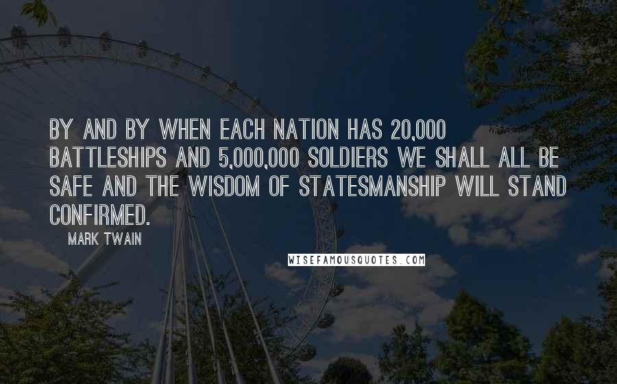 Mark Twain Quotes: By and by when each nation has 20,000 battleships and 5,000,000 soldiers we shall all be safe and the wisdom of statesmanship will stand confirmed.