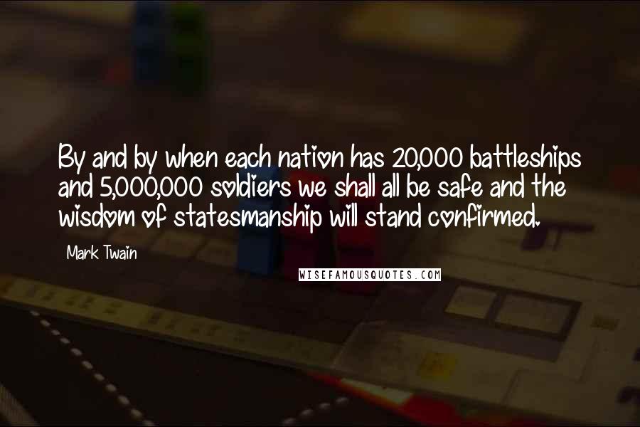 Mark Twain Quotes: By and by when each nation has 20,000 battleships and 5,000,000 soldiers we shall all be safe and the wisdom of statesmanship will stand confirmed.