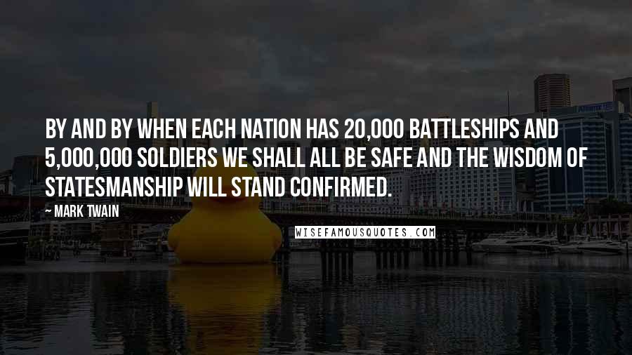 Mark Twain Quotes: By and by when each nation has 20,000 battleships and 5,000,000 soldiers we shall all be safe and the wisdom of statesmanship will stand confirmed.