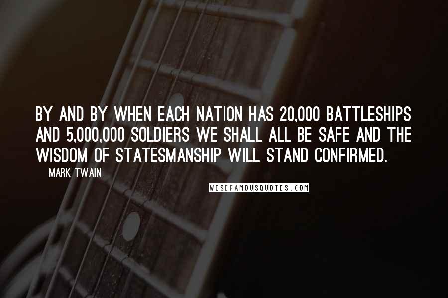 Mark Twain Quotes: By and by when each nation has 20,000 battleships and 5,000,000 soldiers we shall all be safe and the wisdom of statesmanship will stand confirmed.