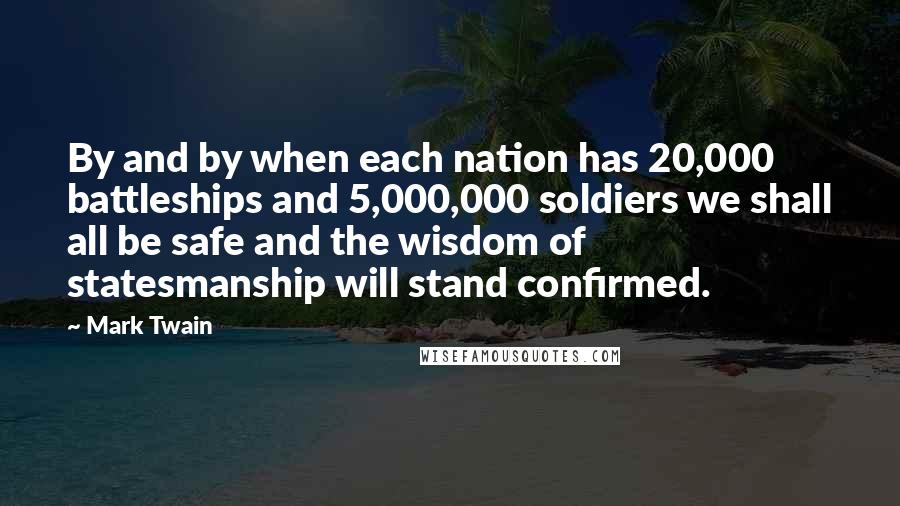 Mark Twain Quotes: By and by when each nation has 20,000 battleships and 5,000,000 soldiers we shall all be safe and the wisdom of statesmanship will stand confirmed.