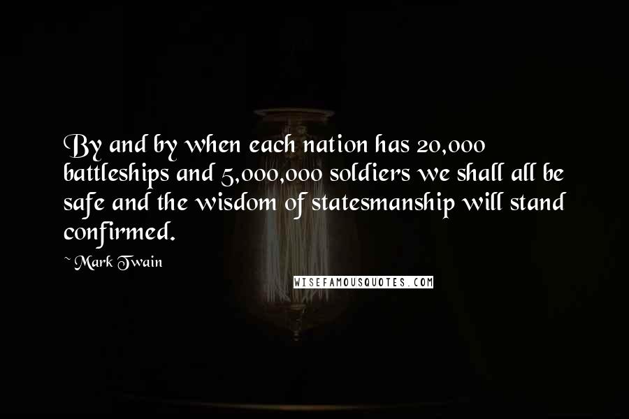 Mark Twain Quotes: By and by when each nation has 20,000 battleships and 5,000,000 soldiers we shall all be safe and the wisdom of statesmanship will stand confirmed.