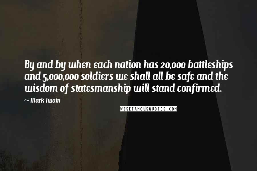 Mark Twain Quotes: By and by when each nation has 20,000 battleships and 5,000,000 soldiers we shall all be safe and the wisdom of statesmanship will stand confirmed.