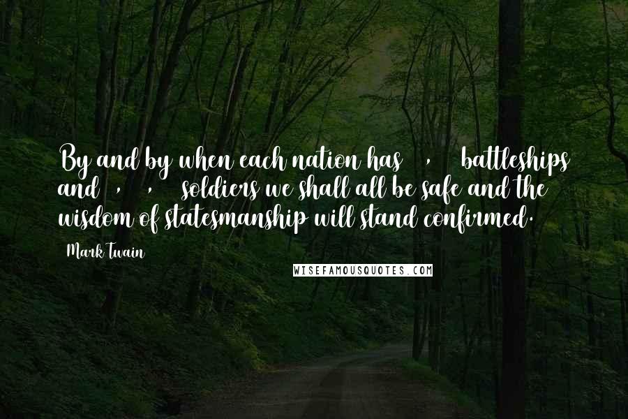 Mark Twain Quotes: By and by when each nation has 20,000 battleships and 5,000,000 soldiers we shall all be safe and the wisdom of statesmanship will stand confirmed.