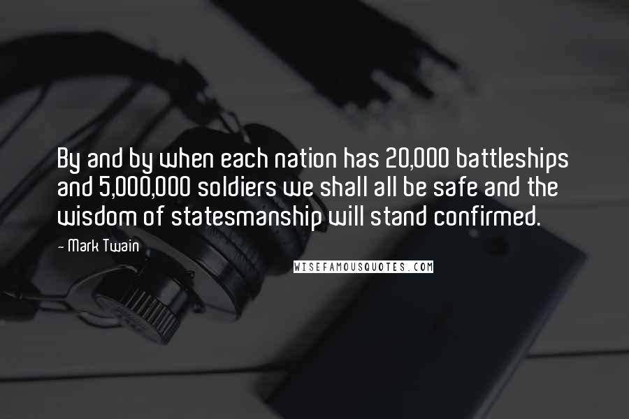 Mark Twain Quotes: By and by when each nation has 20,000 battleships and 5,000,000 soldiers we shall all be safe and the wisdom of statesmanship will stand confirmed.