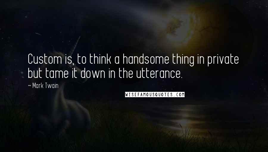 Mark Twain Quotes: Custom is, to think a handsome thing in private but tame it down in the utterance.