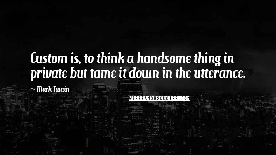 Mark Twain Quotes: Custom is, to think a handsome thing in private but tame it down in the utterance.