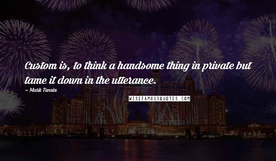 Mark Twain Quotes: Custom is, to think a handsome thing in private but tame it down in the utterance.