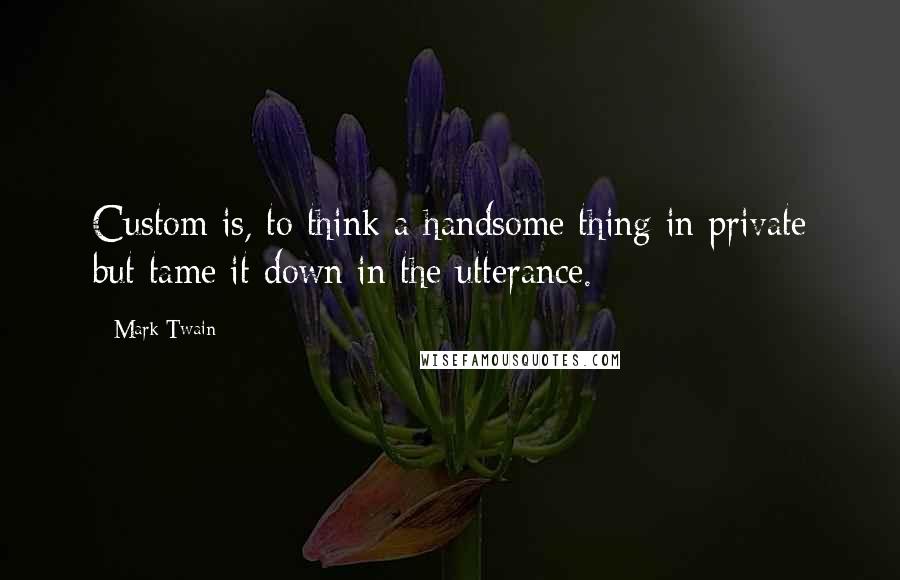 Mark Twain Quotes: Custom is, to think a handsome thing in private but tame it down in the utterance.
