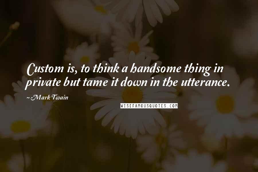 Mark Twain Quotes: Custom is, to think a handsome thing in private but tame it down in the utterance.