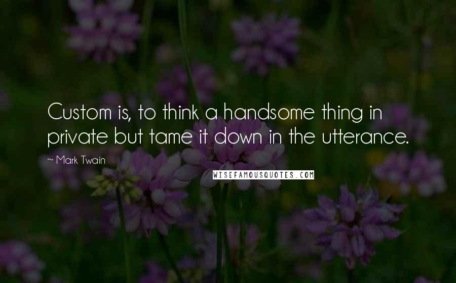 Mark Twain Quotes: Custom is, to think a handsome thing in private but tame it down in the utterance.