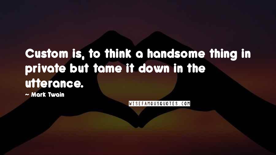 Mark Twain Quotes: Custom is, to think a handsome thing in private but tame it down in the utterance.