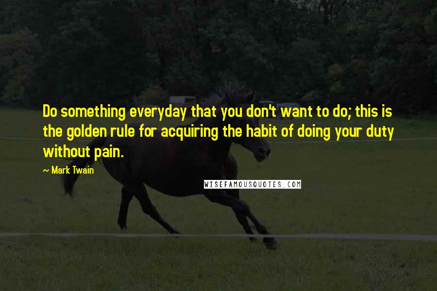 Mark Twain Quotes: Do something everyday that you don't want to do; this is the golden rule for acquiring the habit of doing your duty without pain.