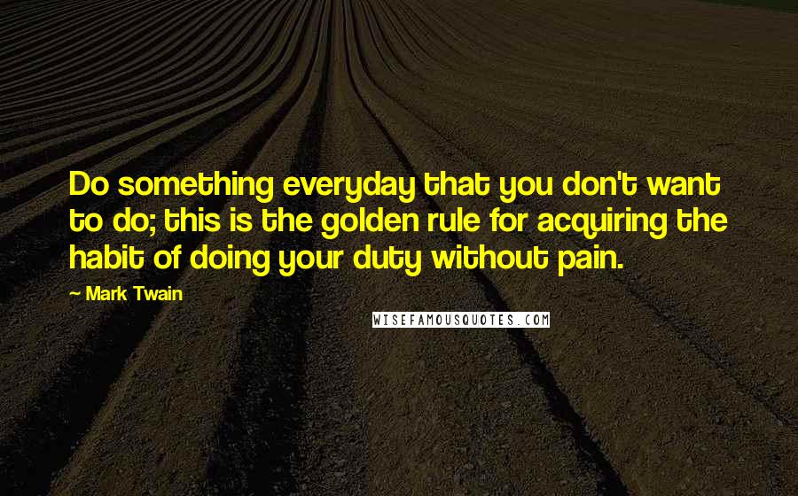 Mark Twain Quotes: Do something everyday that you don't want to do; this is the golden rule for acquiring the habit of doing your duty without pain.