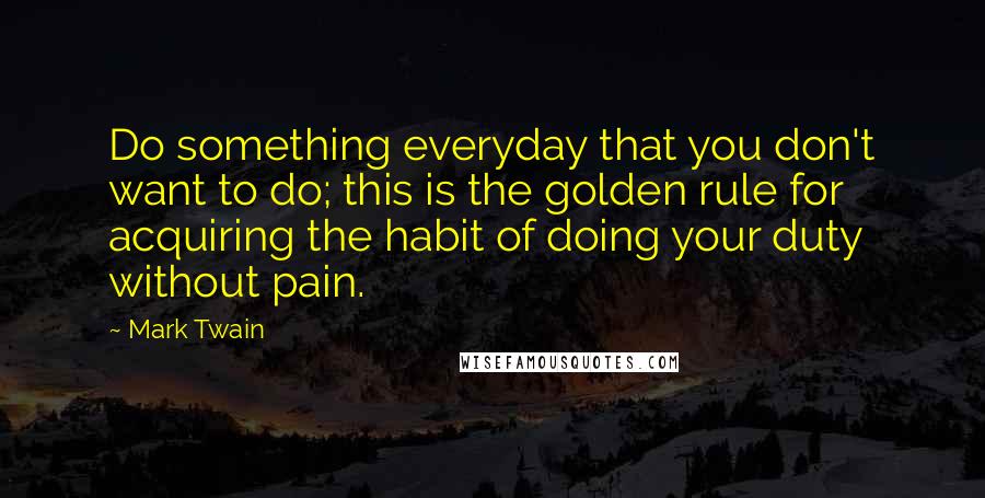 Mark Twain Quotes: Do something everyday that you don't want to do; this is the golden rule for acquiring the habit of doing your duty without pain.