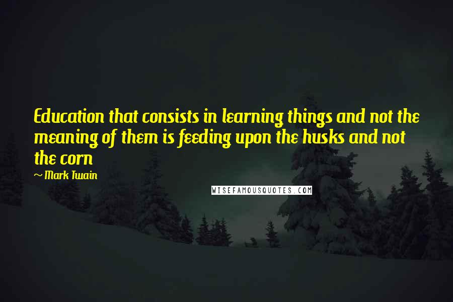 Mark Twain Quotes: Education that consists in learning things and not the meaning of them is feeding upon the husks and not the corn