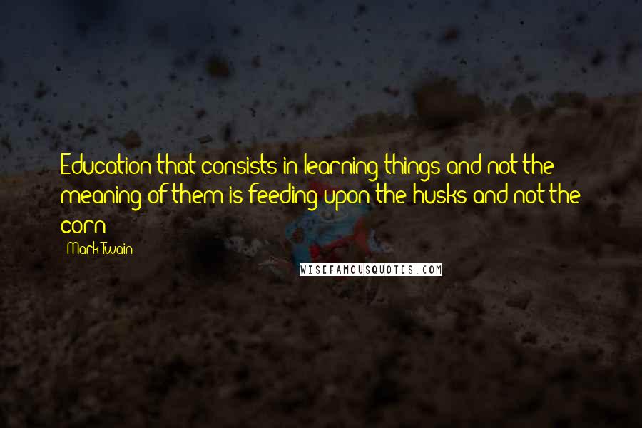 Mark Twain Quotes: Education that consists in learning things and not the meaning of them is feeding upon the husks and not the corn