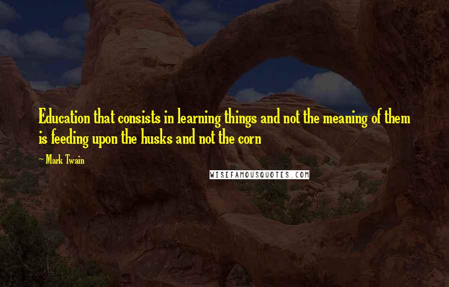 Mark Twain Quotes: Education that consists in learning things and not the meaning of them is feeding upon the husks and not the corn