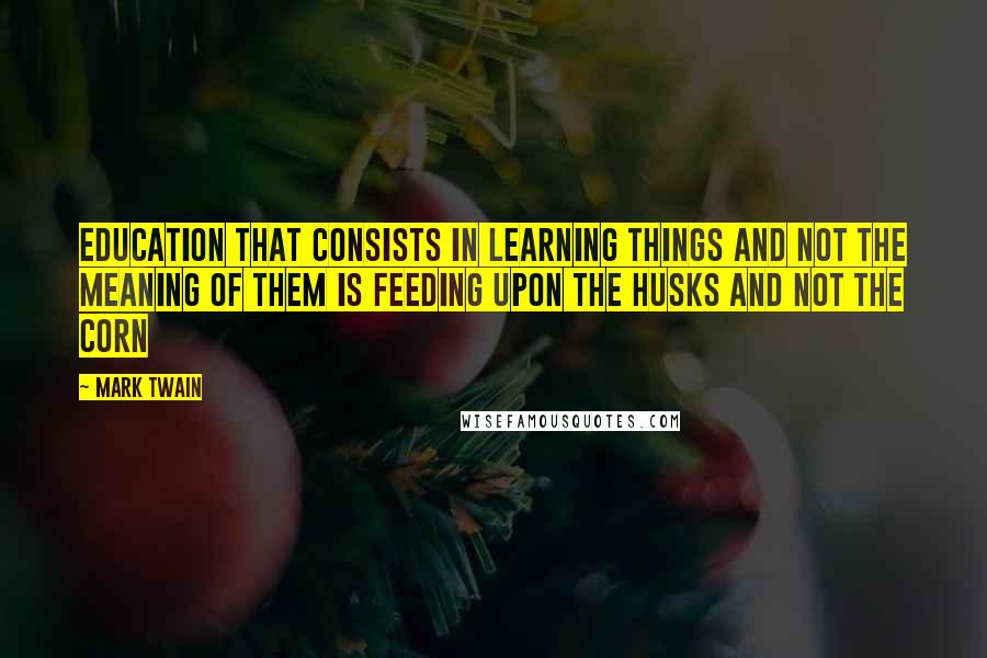Mark Twain Quotes: Education that consists in learning things and not the meaning of them is feeding upon the husks and not the corn