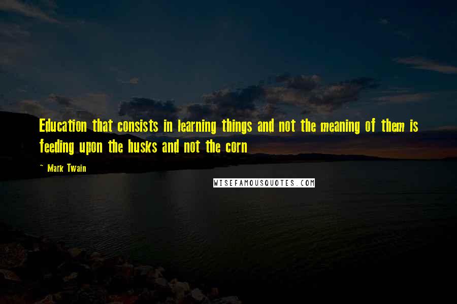 Mark Twain Quotes: Education that consists in learning things and not the meaning of them is feeding upon the husks and not the corn