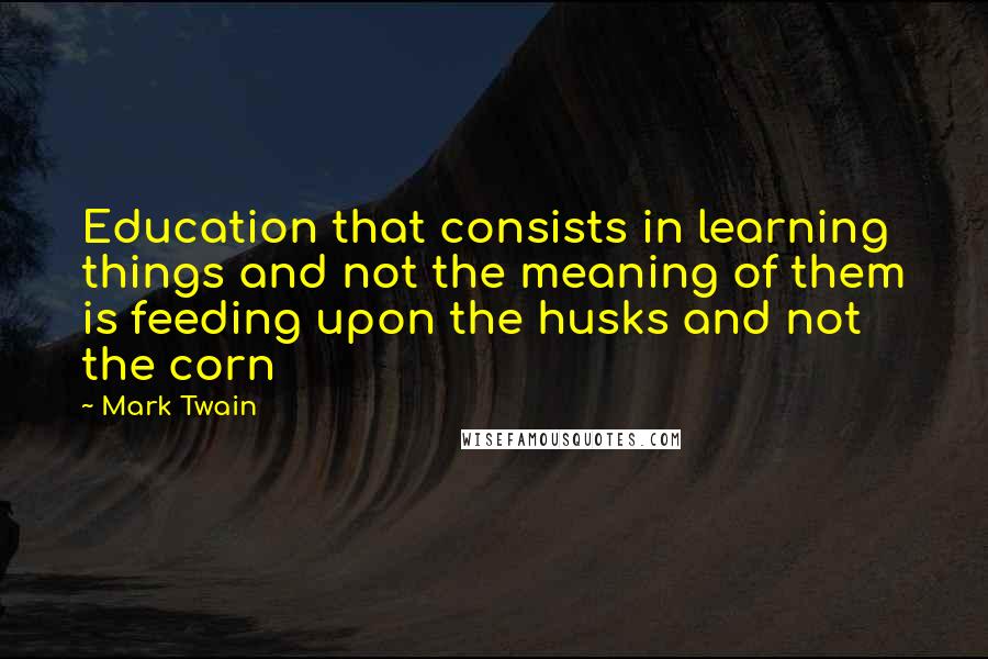 Mark Twain Quotes: Education that consists in learning things and not the meaning of them is feeding upon the husks and not the corn