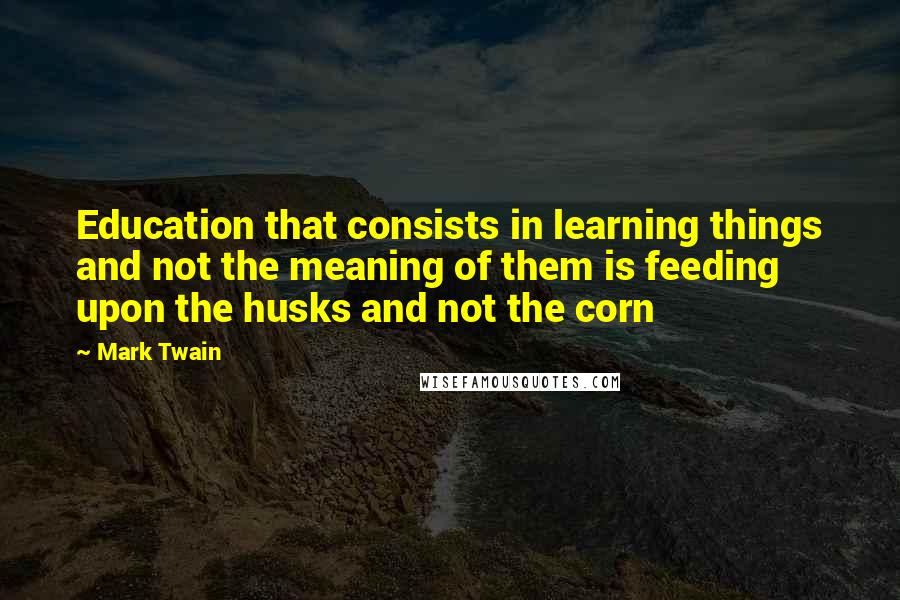 Mark Twain Quotes: Education that consists in learning things and not the meaning of them is feeding upon the husks and not the corn