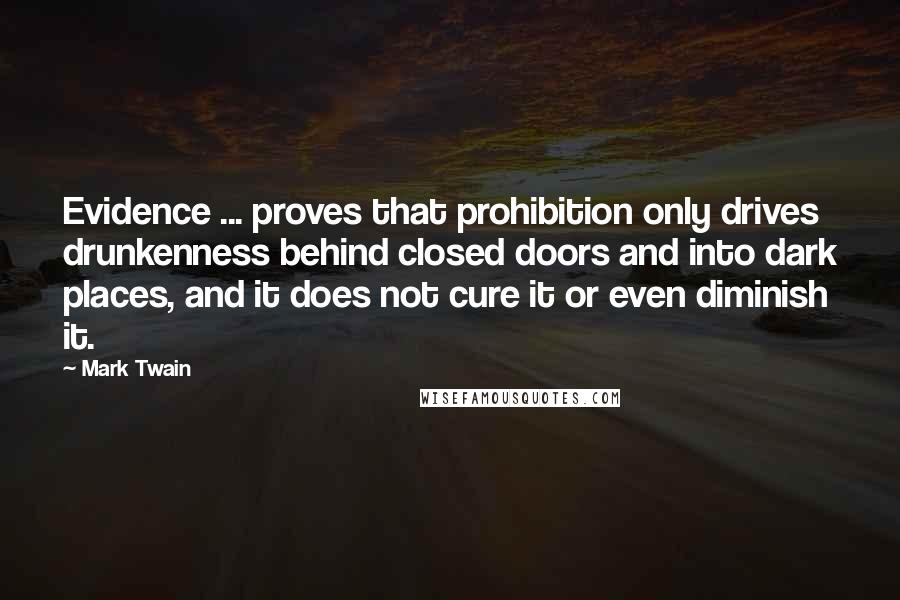 Mark Twain Quotes: Evidence ... proves that prohibition only drives drunkenness behind closed doors and into dark places, and it does not cure it or even diminish it.