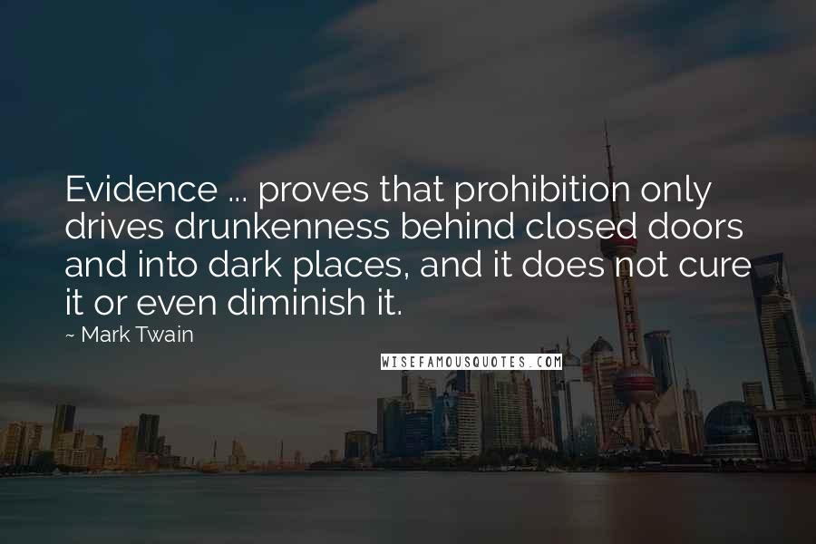 Mark Twain Quotes: Evidence ... proves that prohibition only drives drunkenness behind closed doors and into dark places, and it does not cure it or even diminish it.