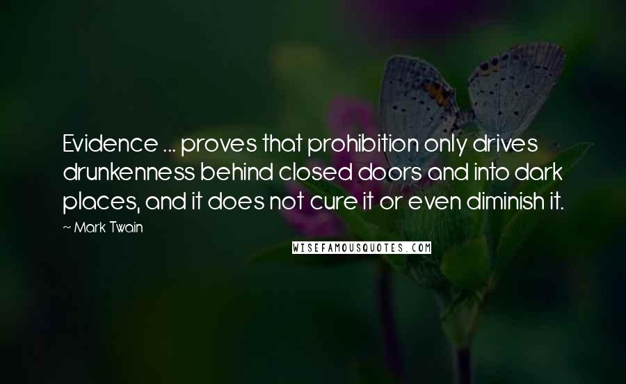 Mark Twain Quotes: Evidence ... proves that prohibition only drives drunkenness behind closed doors and into dark places, and it does not cure it or even diminish it.