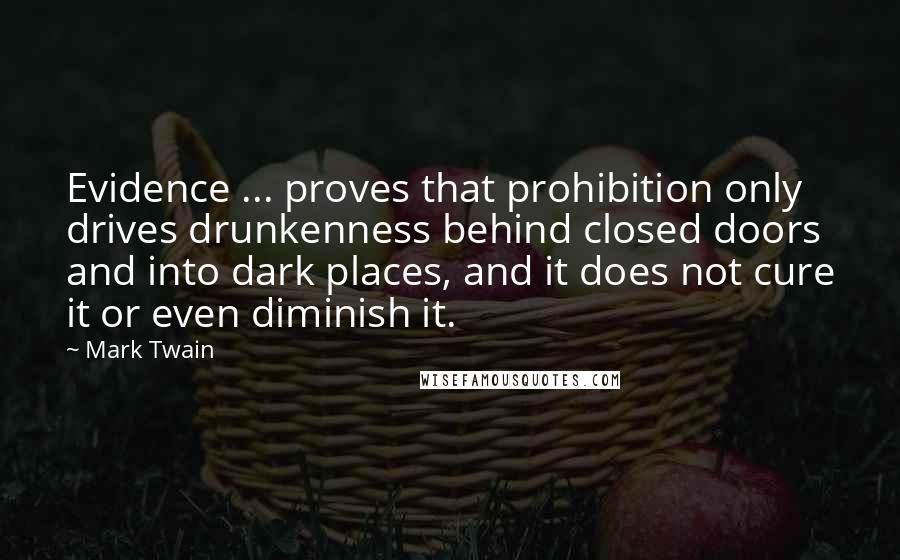 Mark Twain Quotes: Evidence ... proves that prohibition only drives drunkenness behind closed doors and into dark places, and it does not cure it or even diminish it.