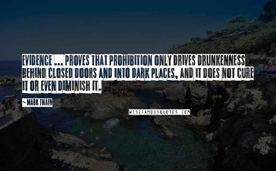 Mark Twain Quotes: Evidence ... proves that prohibition only drives drunkenness behind closed doors and into dark places, and it does not cure it or even diminish it.