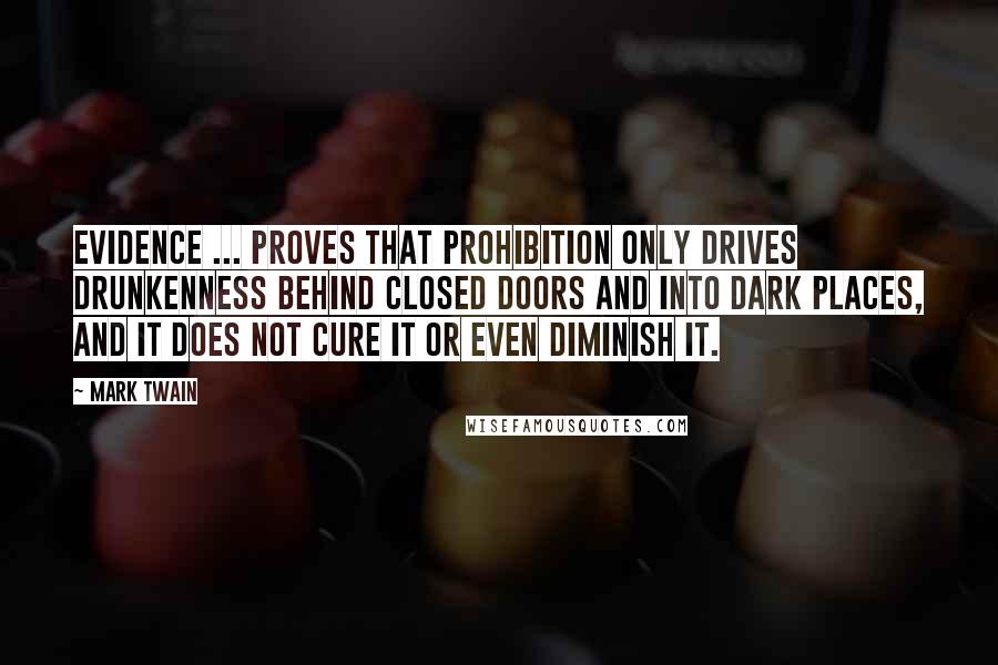 Mark Twain Quotes: Evidence ... proves that prohibition only drives drunkenness behind closed doors and into dark places, and it does not cure it or even diminish it.