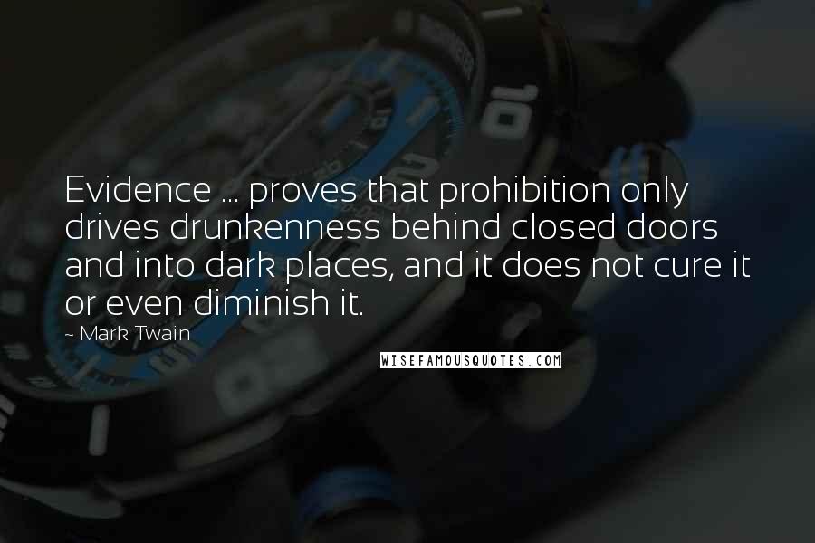 Mark Twain Quotes: Evidence ... proves that prohibition only drives drunkenness behind closed doors and into dark places, and it does not cure it or even diminish it.