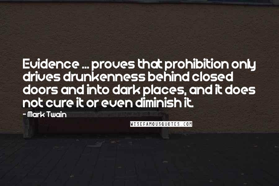 Mark Twain Quotes: Evidence ... proves that prohibition only drives drunkenness behind closed doors and into dark places, and it does not cure it or even diminish it.