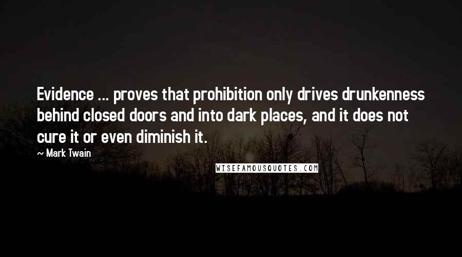 Mark Twain Quotes: Evidence ... proves that prohibition only drives drunkenness behind closed doors and into dark places, and it does not cure it or even diminish it.