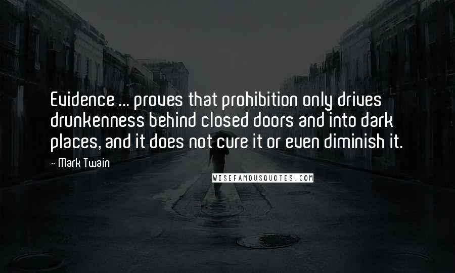 Mark Twain Quotes: Evidence ... proves that prohibition only drives drunkenness behind closed doors and into dark places, and it does not cure it or even diminish it.