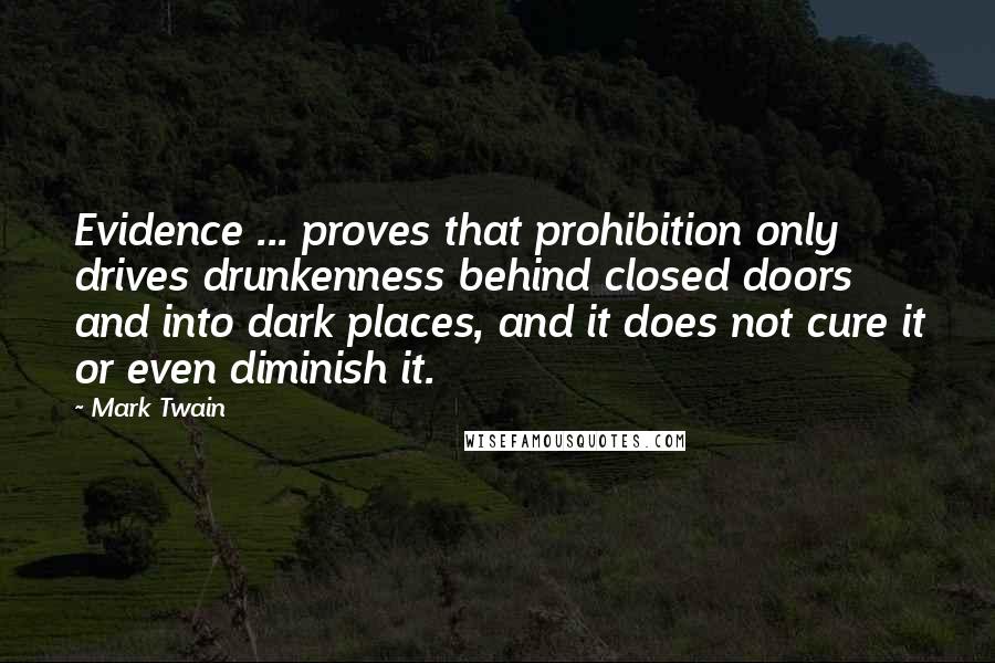 Mark Twain Quotes: Evidence ... proves that prohibition only drives drunkenness behind closed doors and into dark places, and it does not cure it or even diminish it.