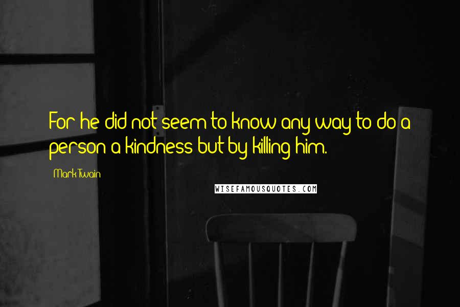 Mark Twain Quotes: For he did not seem to know any way to do a person a kindness but by killing him.